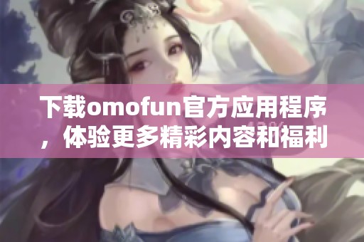 下载omofun官方应用程序，体验更多精彩内容和福利！