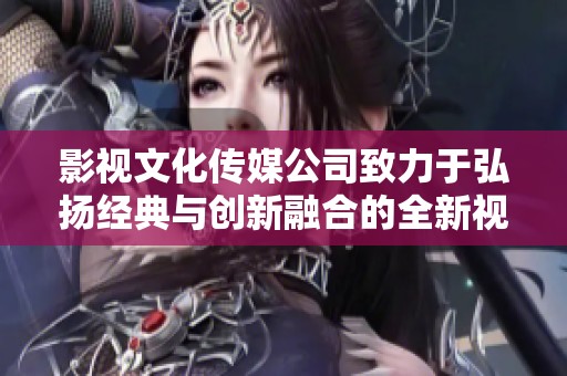 影视文化传媒公司致力于弘扬经典与创新融合的全新视听体验