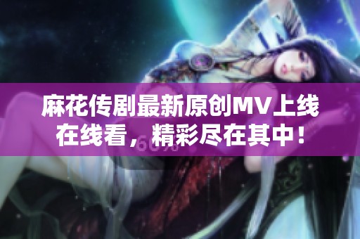 麻花传剧最新原创MV上线在线看，精彩尽在其中！