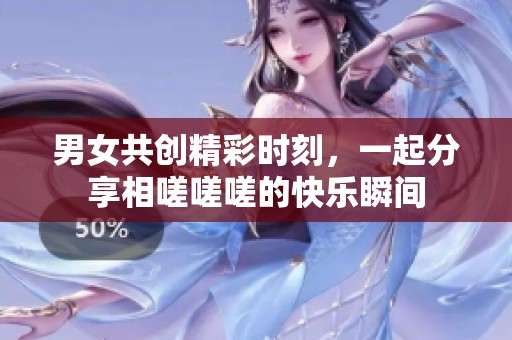 男女共创精彩时刻，一起分享相嗟嗟嗟的快乐瞬间