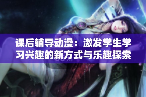 课后辅导动漫：激发学生学习兴趣的新方式与乐趣探索