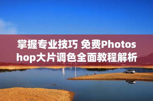 掌握专业技巧 免费Photoshop大片调色全面教程解析