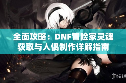 全面攻略：DNF冒险家灵魂获取与人偶制作详解指南