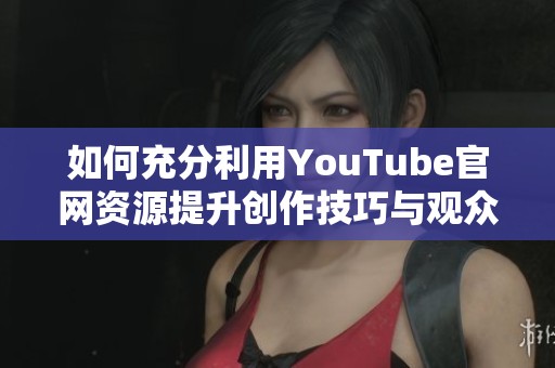 如何充分利用YouTube官网资源提升创作技巧与观众互动