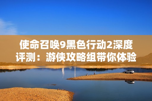 使命召唤9黑色行动2深度评测：游侠攻略组带你体验战场魅力