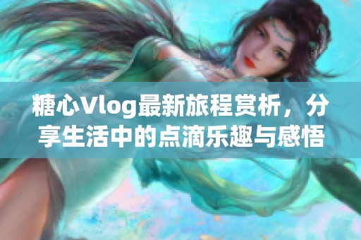 糖心Vlog最新旅程赏析，分享生活中的点滴乐趣与感悟