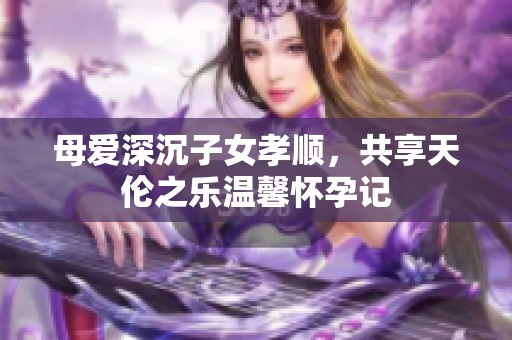 母爱深沉子女孝顺，共享天伦之乐温馨怀孕记