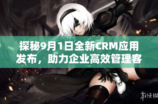 探秘9月1日全新CRM应用发布，助力企业高效管理客户关系