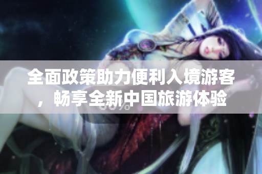 全面政策助力便利入境游客，畅享全新中国旅游体验