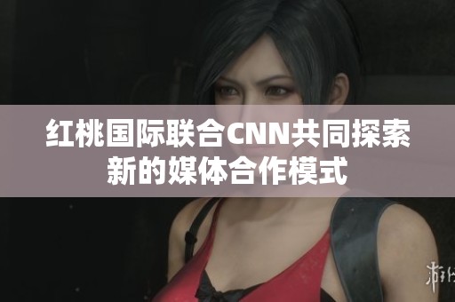 红桃国际联合CNN共同探索新的媒体合作模式