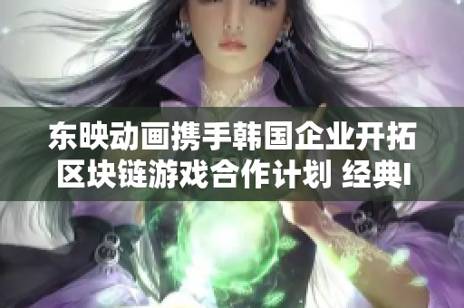 东映动画携手韩国企业开拓区块链游戏合作计划 经典IP焕发新生