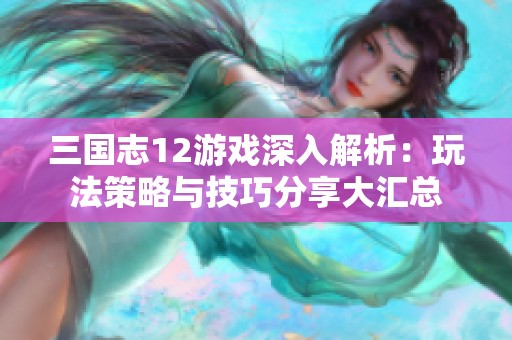 三国志12游戏深入解析：玩法策略与技巧分享大汇总