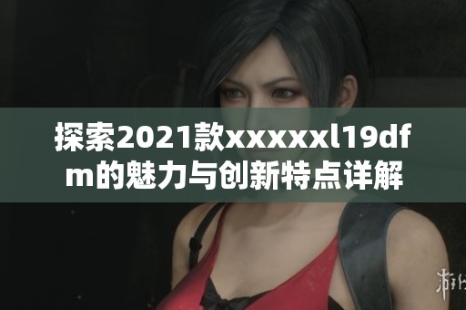 探索2021款xxxxxl19dfm的魅力与创新特点详解