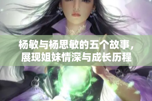 杨敏与杨思敏的五个故事，展现姐妹情深与成长历程