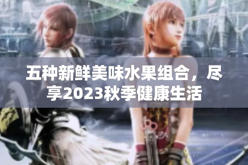 五种新鲜美味水果组合，尽享2023秋季健康生活