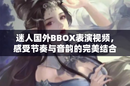 迷人国外BBOX表演视频，感受节奏与音韵的完美结合