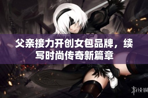 父亲接力开创女包品牌，续写时尚传奇新篇章