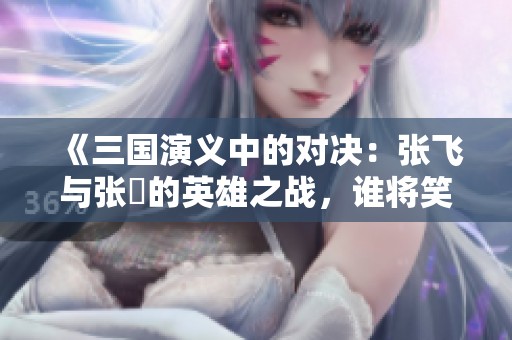 《三国演义中的对决：张飞与张郃的英雄之战，谁将笑到最后》