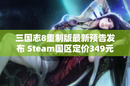 三国志8重制版最新预告发布 Steam国区定价349元详解