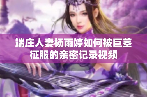 端庄人妻杨雨婷如何被巨茎征服的亲密记录视频