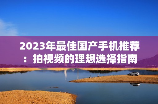 2023年最佳国产手机推荐：拍视频的理想选择指南