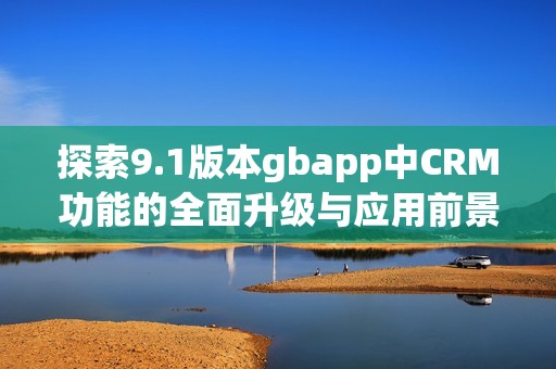 探索9.1版本gbapp中CRM功能的全面升级与应用前景