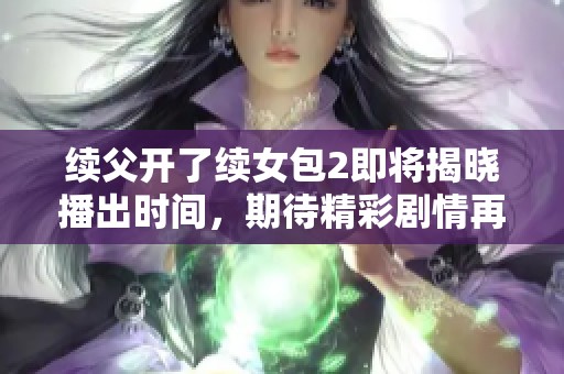 续父开了续女包2即将揭晓播出时间，期待精彩剧情再临