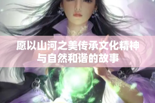 愿以山河之美传承文化精神与自然和谐的故事