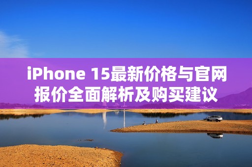 iPhone 15最新价格与官网报价全面解析及购买建议