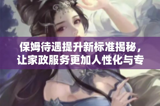 保姆待遇提升新标准揭秘，让家政服务更加人性化与专业化