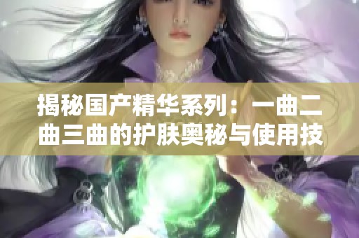 揭秘国产精华系列：一曲二曲三曲的护肤奥秘与使用技巧