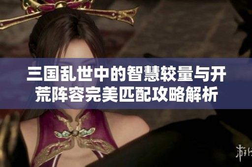 三国乱世中的智慧较量与开荒阵容完美匹配攻略解析