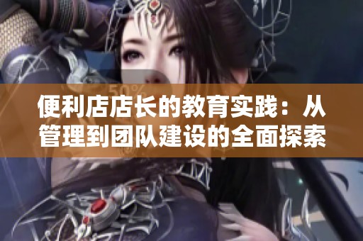 便利店店长的教育实践：从管理到团队建设的全面探索