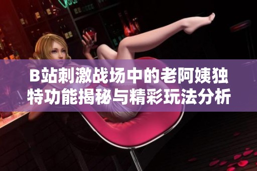 B站刺激战场中的老阿姨独特功能揭秘与精彩玩法分析