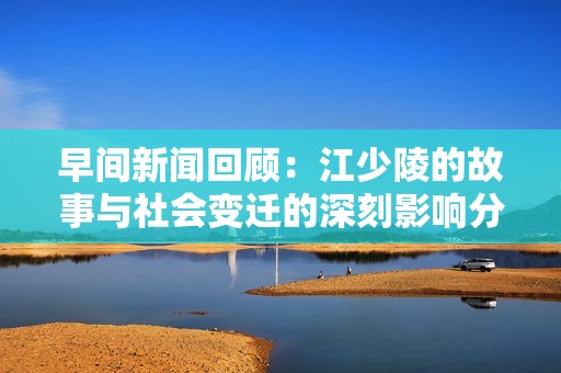 早间新闻回顾：江少陵的故事与社会变迁的深刻影响分析