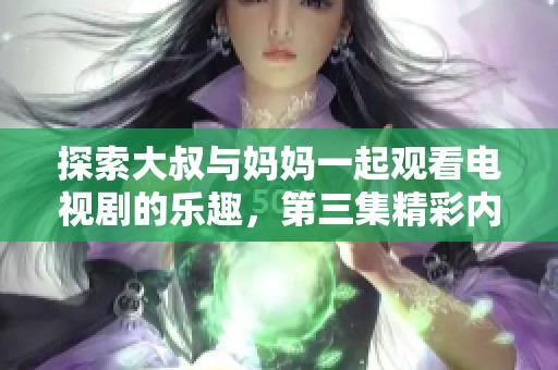 探索大叔与妈妈一起观看电视剧的乐趣，第三集精彩内容抢先知晓