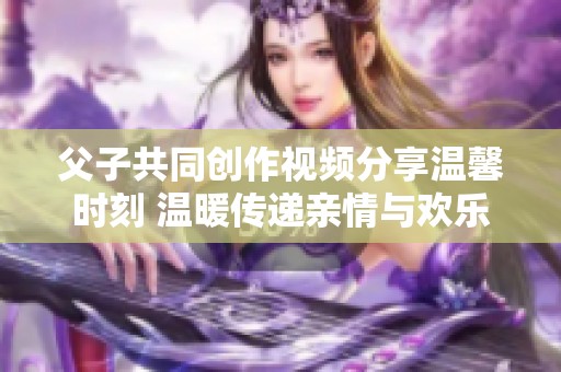 父子共同创作视频分享温馨时刻 温暖传递亲情与欢乐