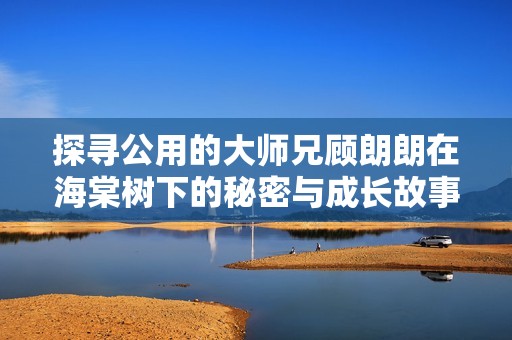 探寻公用的大师兄顾朗朗在海棠树下的秘密与成长故事