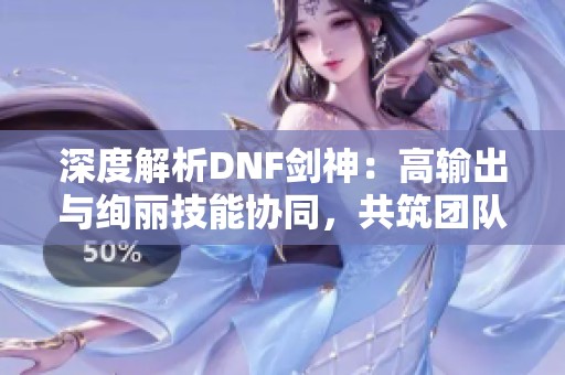 深度解析DNF剑神：高输出与绚丽技能协同，共筑团队核心力量