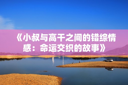 《小叔与高干之间的错综情感：命运交织的故事》