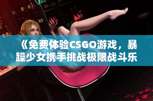 《免费体验CSGO游戏，暴躁少女携手挑战极限战斗乐趣》