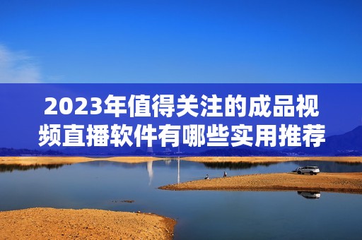 2023年值得关注的成品视频直播软件有哪些实用推荐