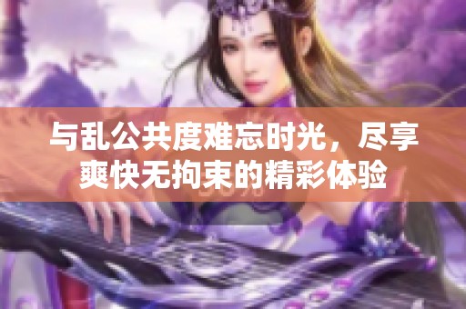 与乱公共度难忘时光，尽享爽快无拘束的精彩体验