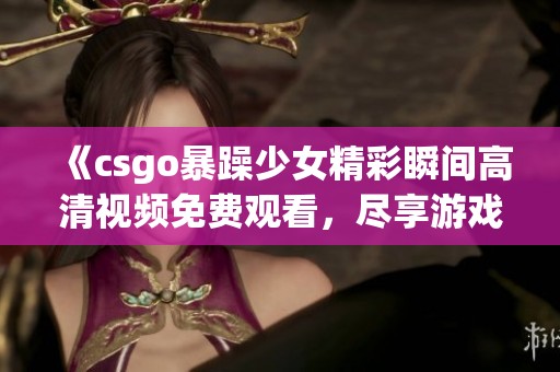 《csgo暴躁少女精彩瞬间高清视频免费观看，尽享游戏乐趣与热血挑战》