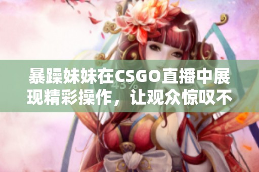 暴躁妹妹在CSGO直播中展现精彩操作，让观众惊叹不已