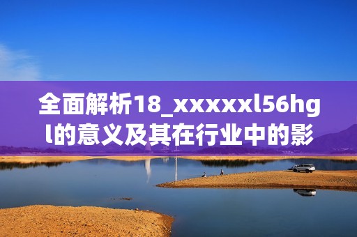 全面解析18_xxxxxl56hgl的意义及其在行业中的影响与应用