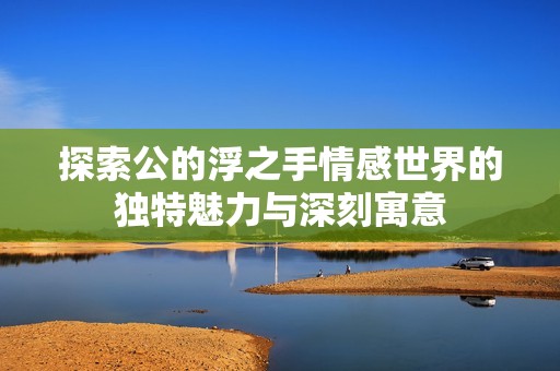 探索公的浮之手情感世界的独特魅力与深刻寓意