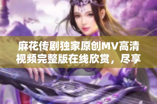 麻花传剧独家原创MV高清视频完整版在线欣赏，尽享精彩表演与感人故事