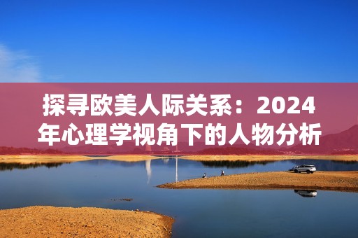 探寻欧美人际关系：2024年心理学视角下的人物分析与解读