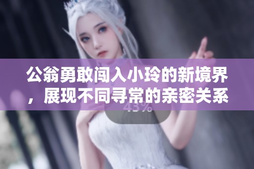 公翁勇敢闯入小玲的新境界，展现不同寻常的亲密关系探索